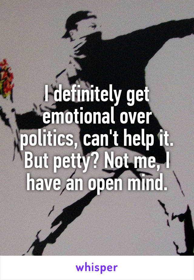 I definitely get emotional over politics, can't help it. But petty? Not me, I have an open mind.