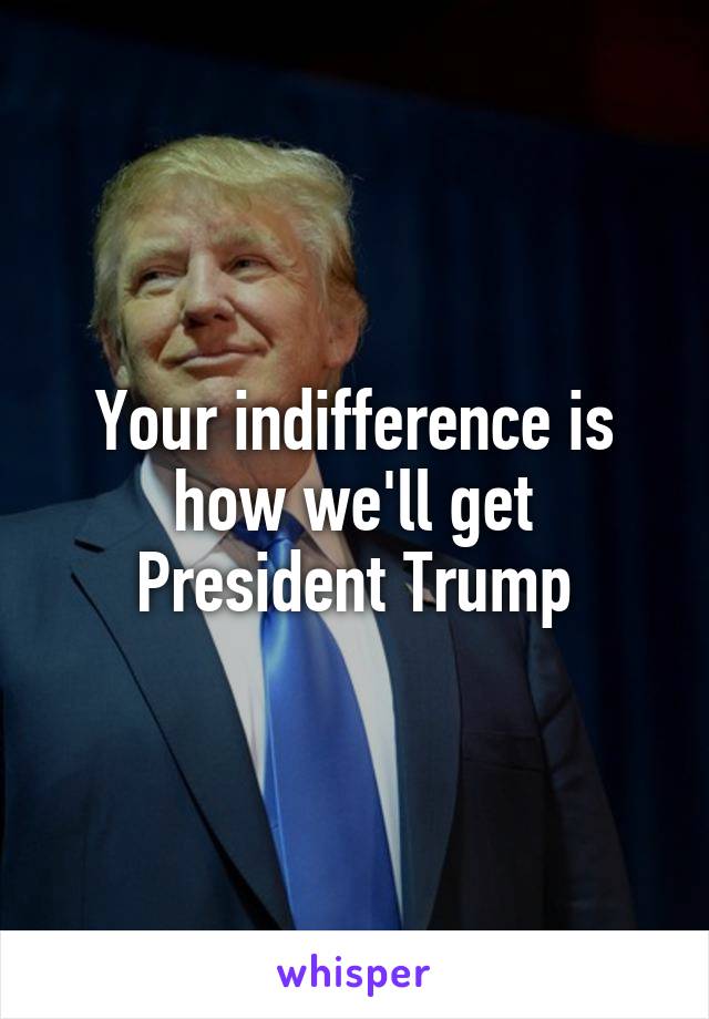 Your indifference is how we'll get President Trump