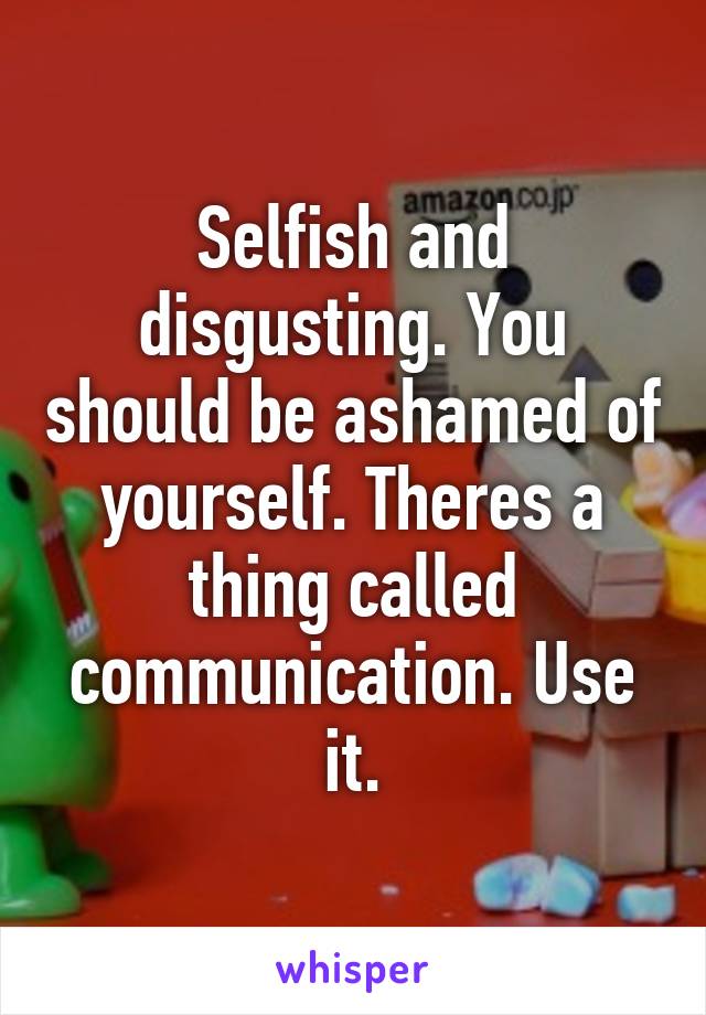 Selfish and disgusting. You should be ashamed of yourself. Theres a thing called communication. Use it.