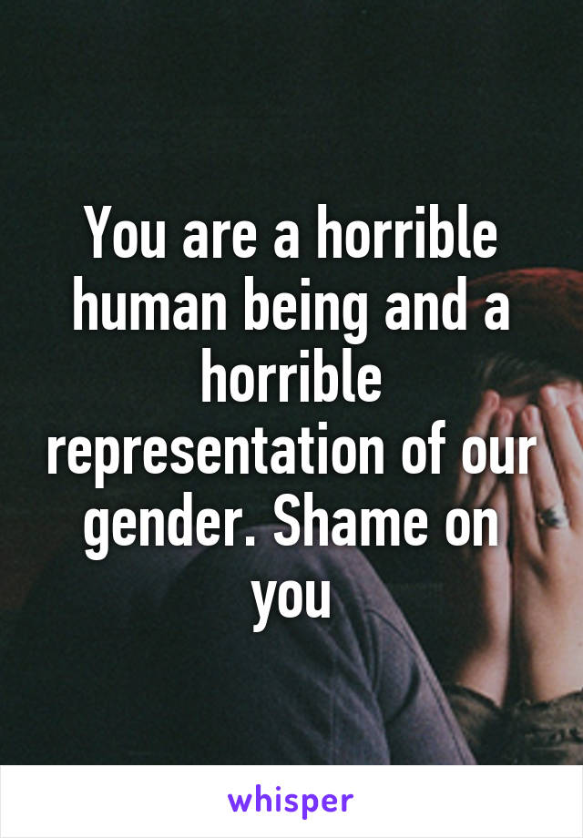 You are a horrible human being and a horrible representation of our gender. Shame on you