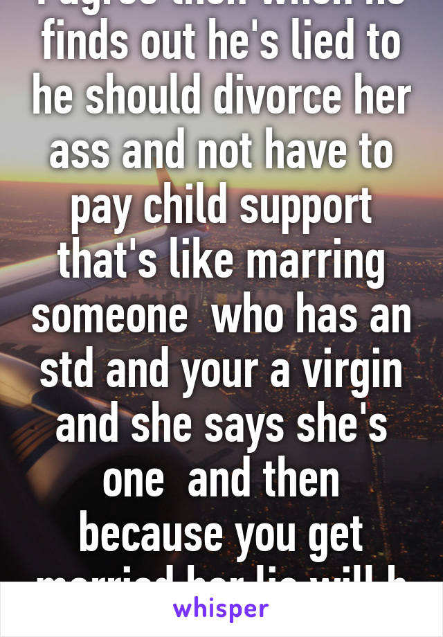 I agree then when he finds out he's lied to he should divorce her ass and not have to pay child support that's like marring someone  who has an std and your a virgin and she says she's one  and then because you get married her lie will b ok