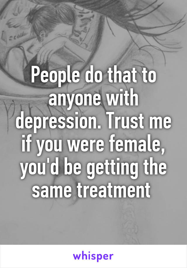 People do that to anyone with depression. Trust me if you were female, you'd be getting the same treatment 