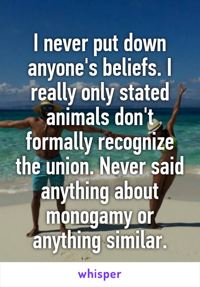 I never put down anyone's beliefs. I really only stated animals don't formally recognize the union. Never said anything about monogamy or anything similar.