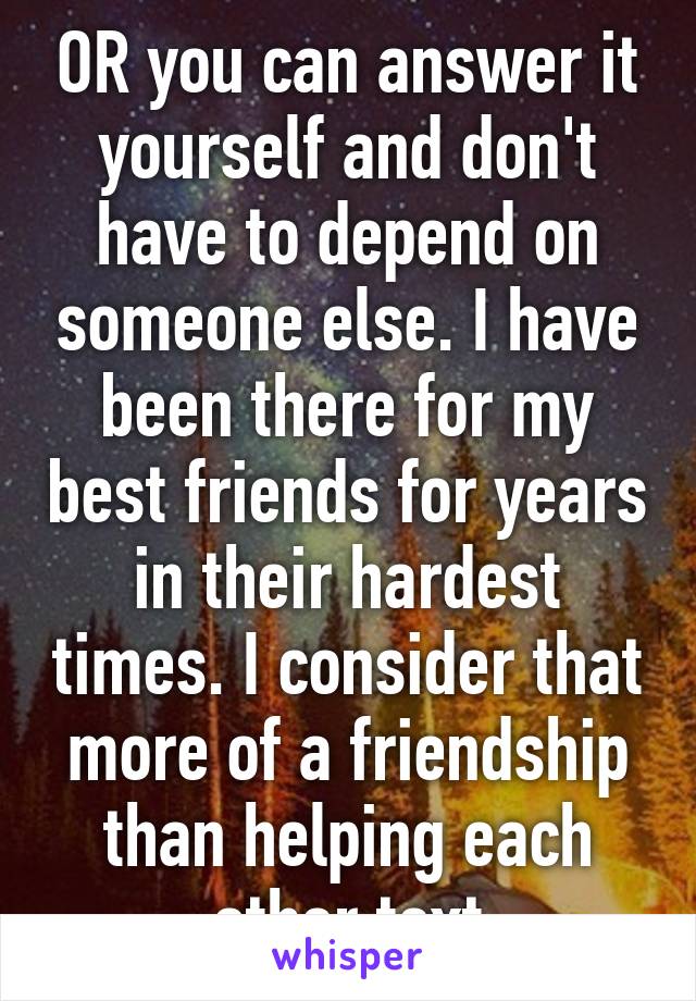 OR you can answer it yourself and don't have to depend on someone else. I have been there for my best friends for years in their hardest times. I consider that more of a friendship than helping each other text
