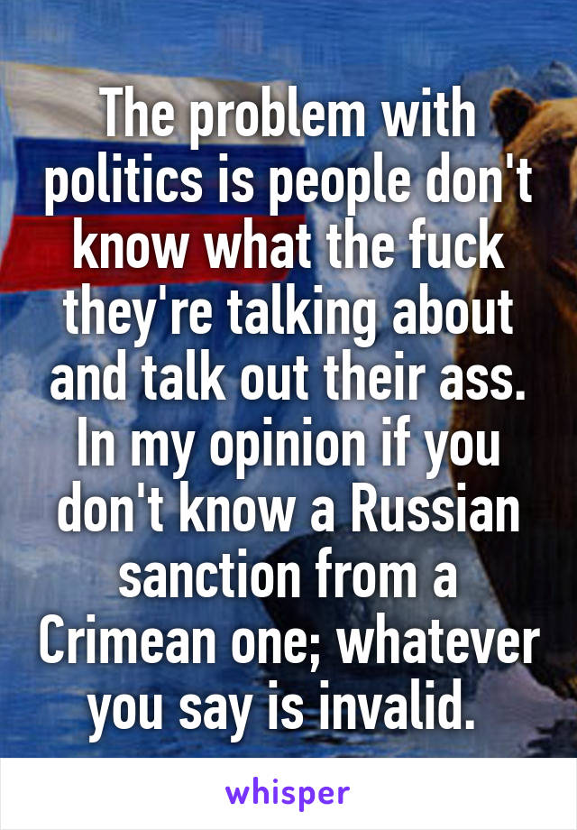 The problem with politics is people don't know what the fuck they're talking about and talk out their ass. In my opinion if you don't know a Russian sanction from a Crimean one; whatever you say is invalid. 
