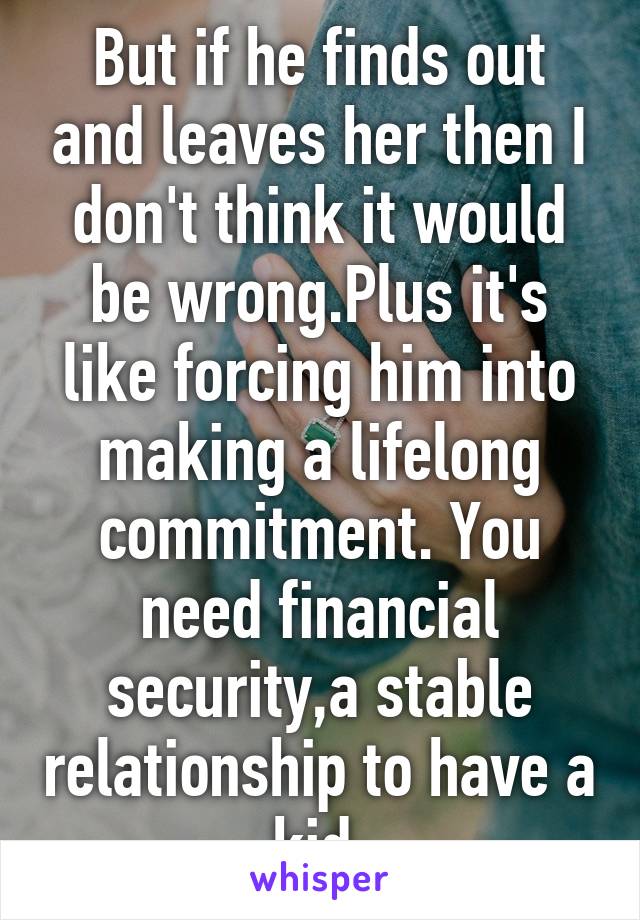 But if he finds out and leaves her then I don't think it would be wrong.Plus it's like forcing him into making a lifelong commitment. You need financial security,a stable relationship to have a kid.