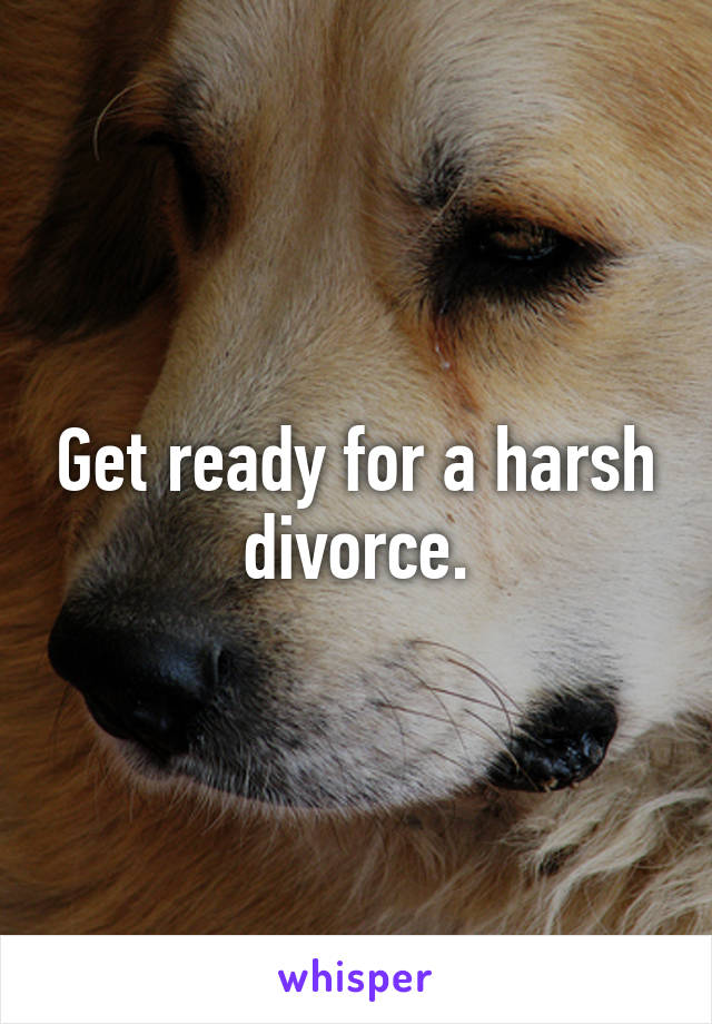 Get ready for a harsh divorce.