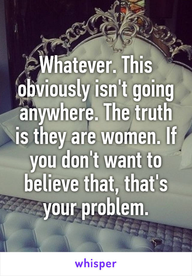 Whatever. This obviously isn't going anywhere. The truth is they are women. If you don't want to believe that, that's your problem.