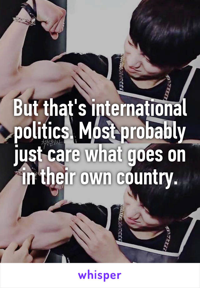 But that's international politics. Most probably just care what goes on in their own country.