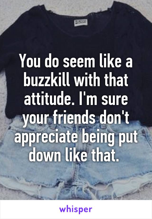 You do seem like a buzzkill with that attitude. I'm sure your friends don't appreciate being put down like that. 