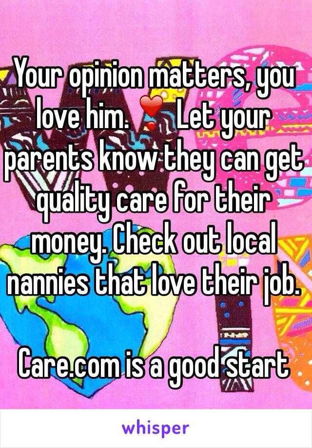 Your opinion matters, you love him.❣ Let your parents know they can get quality care for their money. Check out local nannies that love their job. 

Care.com is a good start