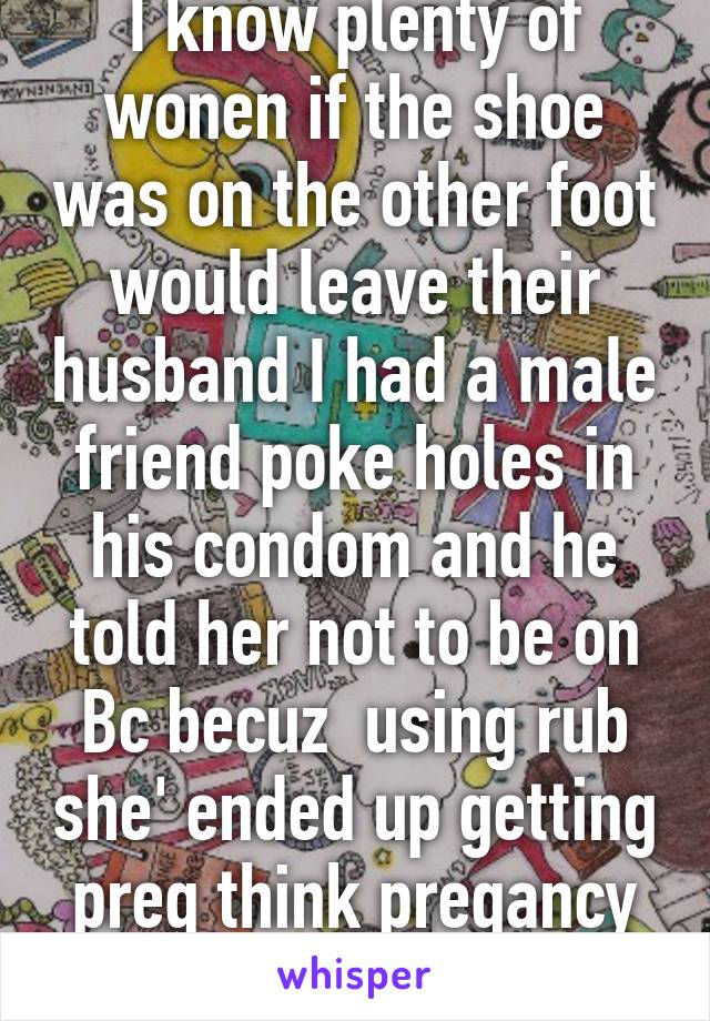 I know plenty of wonen if the shoe was on the other foot would leave their husband I had a male friend poke holes in his condom and he told her not to be on Bc becuz  using rub she' ended up getting preg think pregancy is the way 