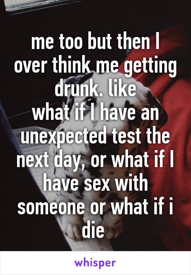 me too but then I over think me getting drunk. like
what if I have an unexpected test the next day, or what if I have sex with someone or what if i die 