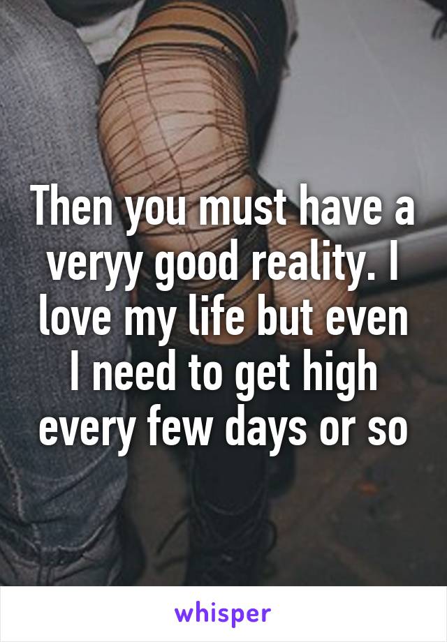 Then you must have a veryy good reality. I love my life but even I need to get high every few days or so