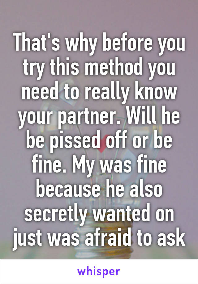 That's why before you try this method you need to really know your partner. Will he be pissed off or be fine. My was fine because he also secretly wanted on just was afraid to ask