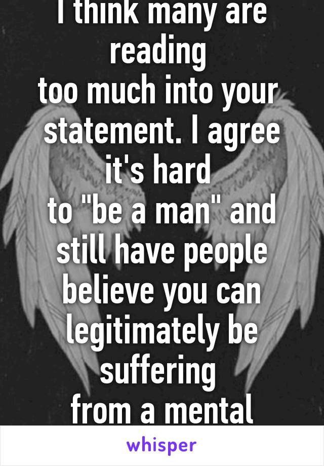 I think many are reading 
too much into your 
statement. I agree it's hard 
to "be a man" and still have people believe you can legitimately be suffering 
from a mental illness. 