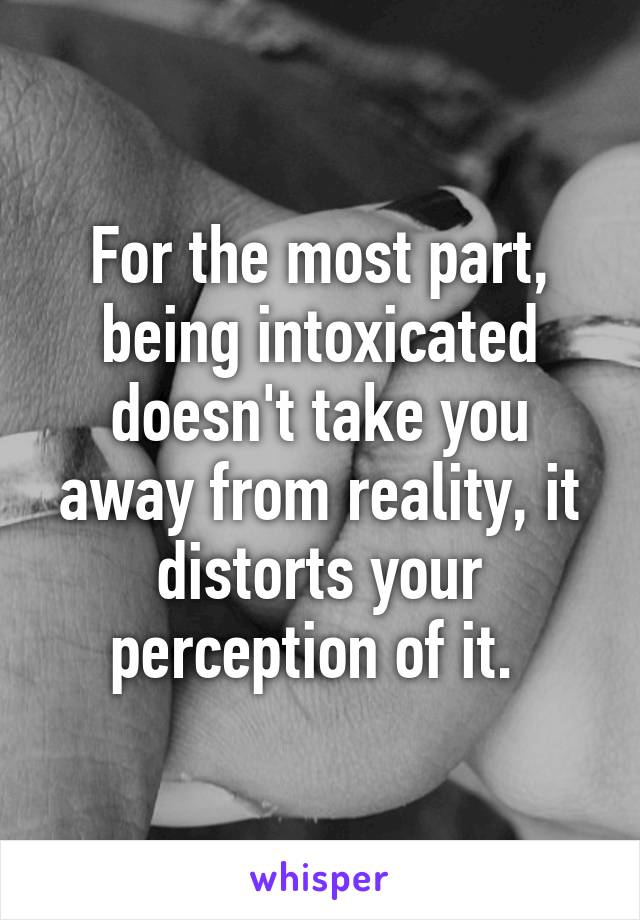 For the most part, being intoxicated doesn't take you away from reality, it distorts your perception of it. 