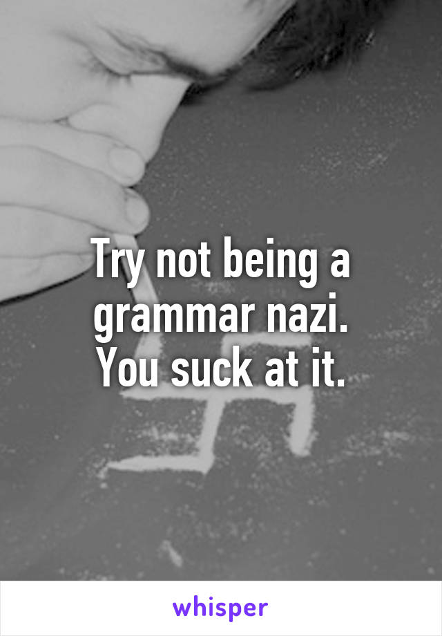 Try not being a grammar nazi.
You suck at it.