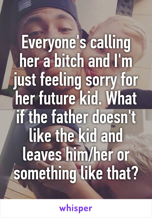 Everyone's calling her a bitch and I'm just feeling sorry for her future kid. What if the father doesn't like the kid and leaves him/her or something like that?