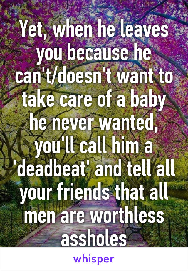 Yet, when he leaves you because he can't/doesn't want to take care of a baby he never wanted, you'll call him a 'deadbeat' and tell all your friends that all men are worthless assholes