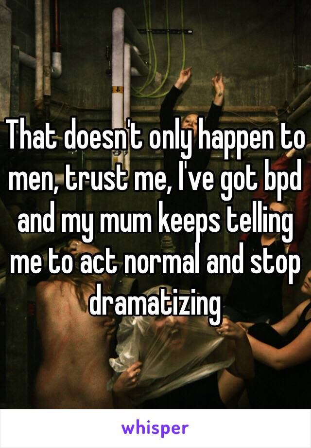 That doesn't only happen to men, trust me, I've got bpd and my mum keeps telling me to act normal and stop dramatizing