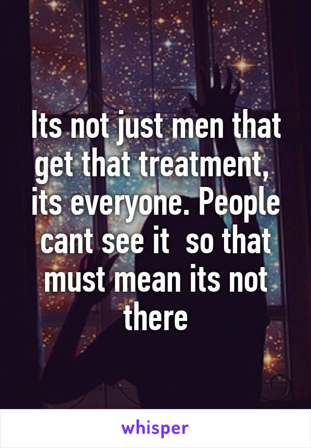 Its not just men that get that treatment,  its everyone. People cant see it  so that must mean its not there