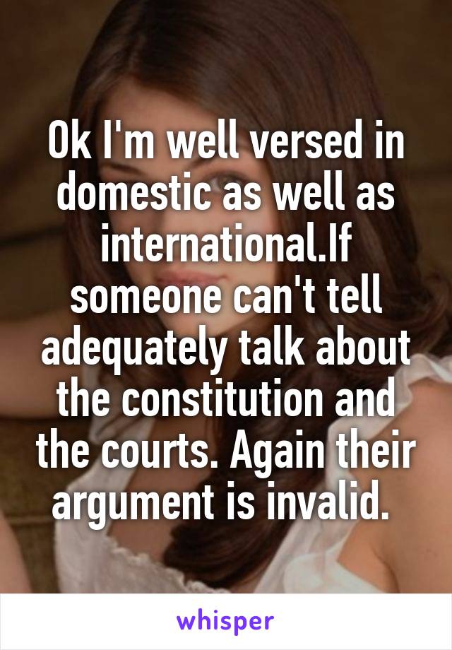 Ok I'm well versed in domestic as well as international.If someone can't tell adequately talk about the constitution and the courts. Again their argument is invalid. 