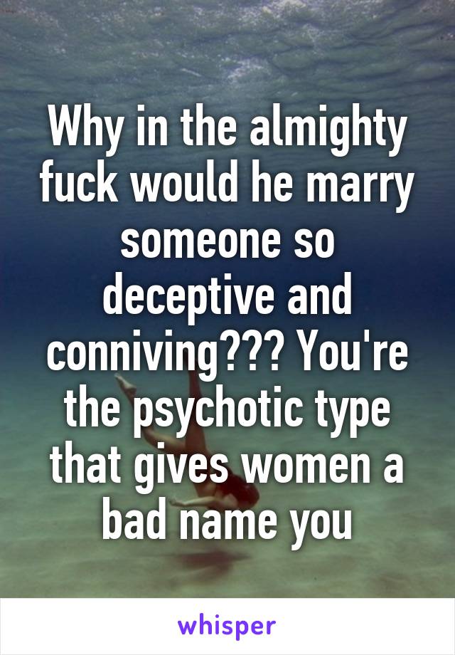 Why in the almighty fuck would he marry someone so deceptive and conniving??? You're the psychotic type that gives women a bad name you