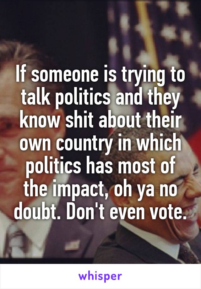 If someone is trying to talk politics and they know shit about their own country in which politics has most of the impact, oh ya no doubt. Don't even vote.