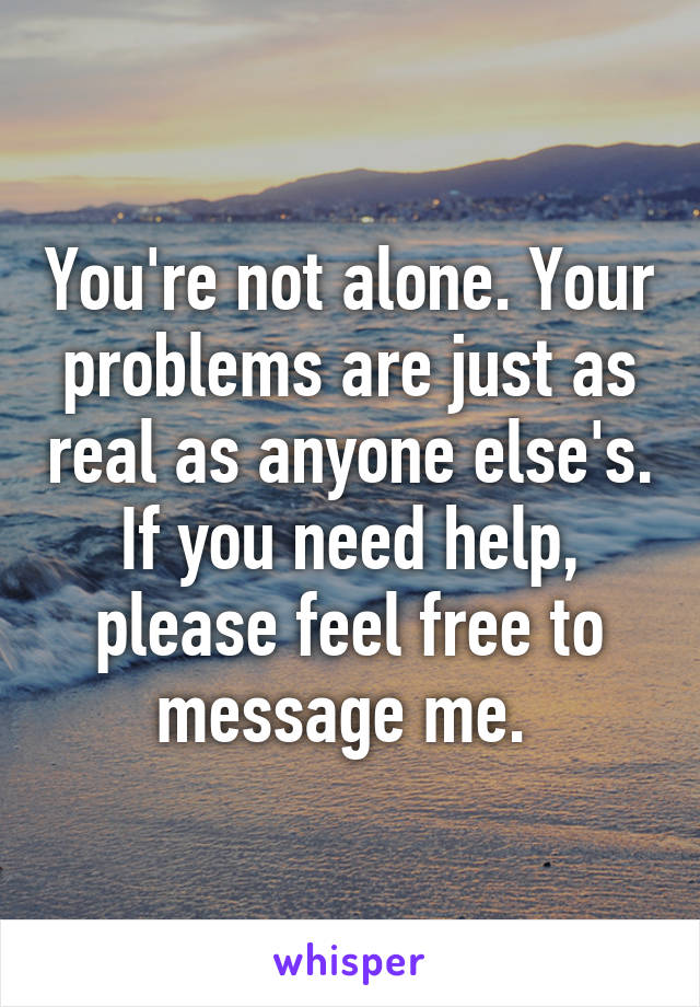 You're not alone. Your problems are just as real as anyone else's. If you need help, please feel free to message me. 