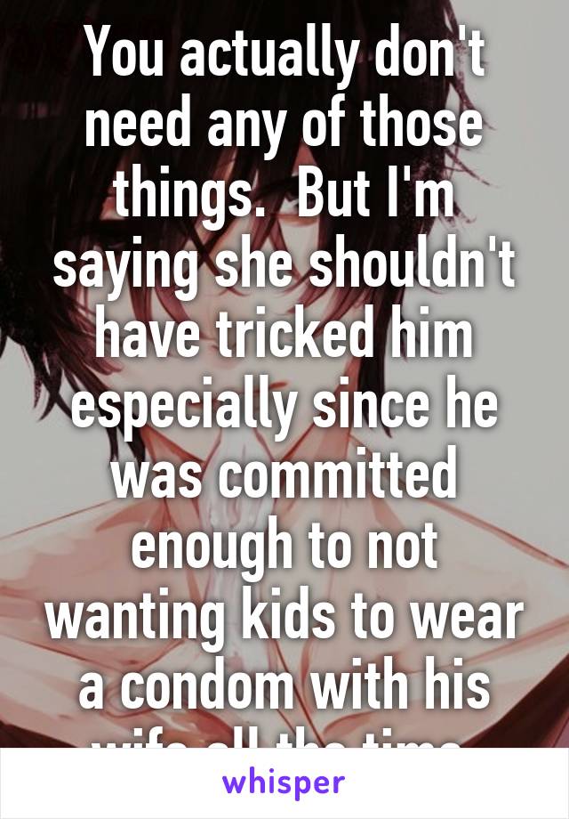 You actually don't need any of those things.  But I'm saying she shouldn't have tricked him especially since he was committed enough to not wanting kids to wear a condom with his wife all the time.