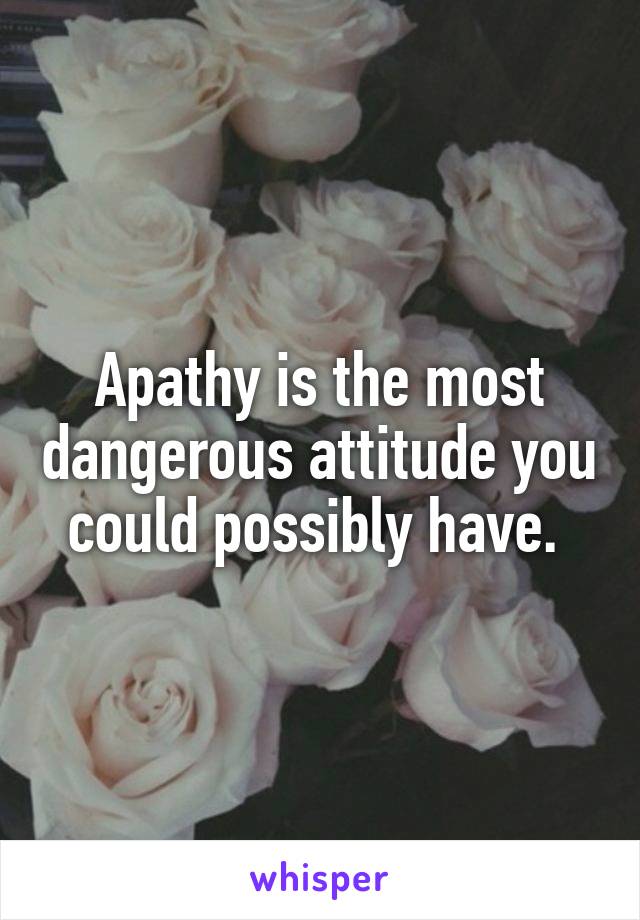 Apathy is the most dangerous attitude you could possibly have. 