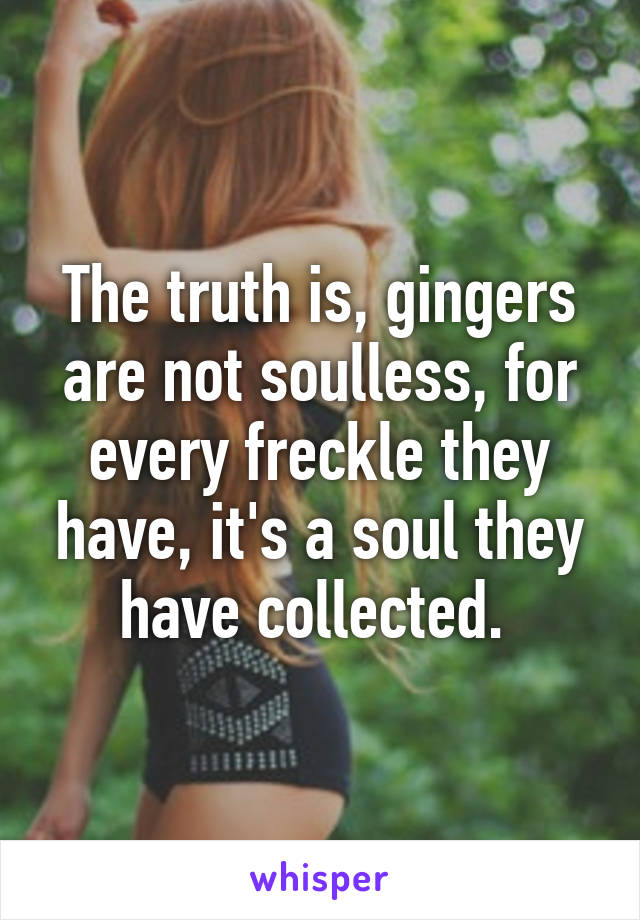 The truth is, gingers are not soulless, for every freckle they have, it's a soul they have collected. 