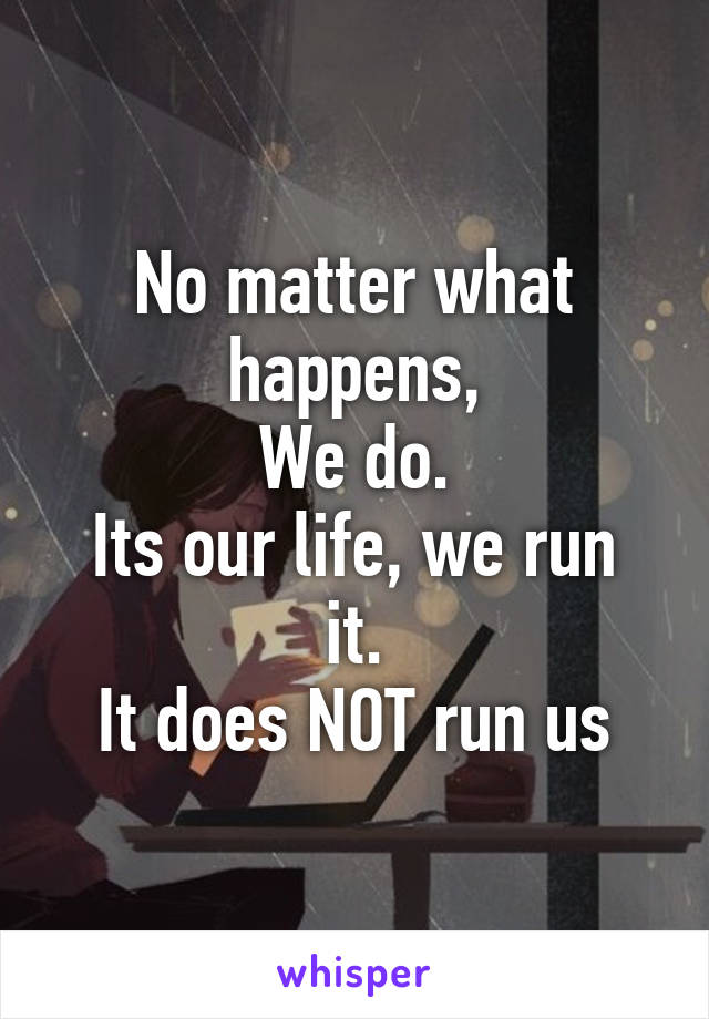 No matter what happens,
We do.
Its our life, we run it.
It does NOT run us