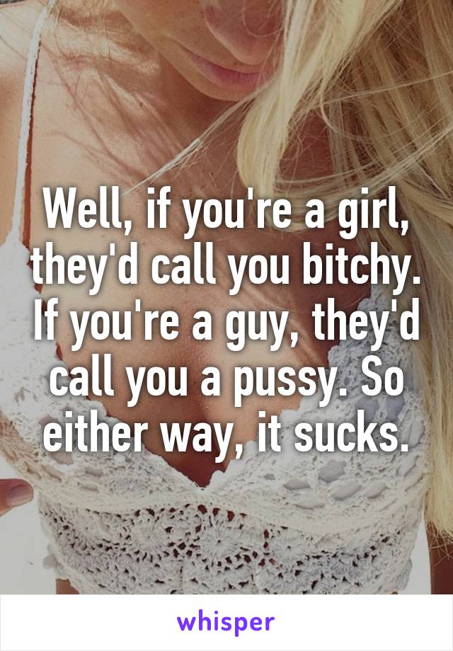 Well, if you're a girl, they'd call you bitchy. If you're a guy, they'd call you a pussy. So either way, it sucks.