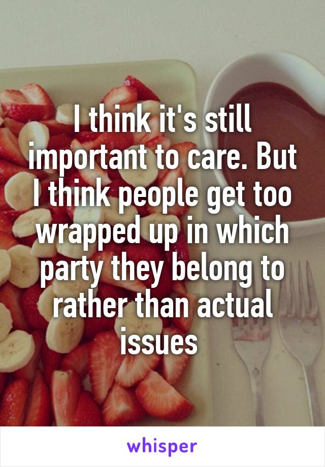 I think it's still important to care. But I think people get too wrapped up in which party they belong to rather than actual issues 