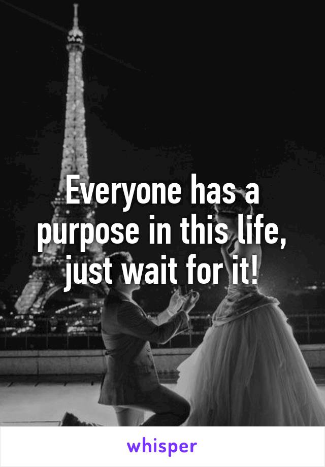 Everyone has a purpose in this life, just wait for it!