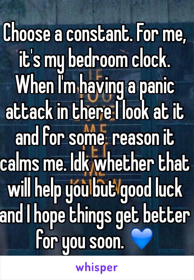 Choose a constant. For me, it's my bedroom clock. When I'm having a panic attack in there I look at it and for some  reason it calms me. Idk whether that will help you but good luck and I hope things get better for you soon. 💙