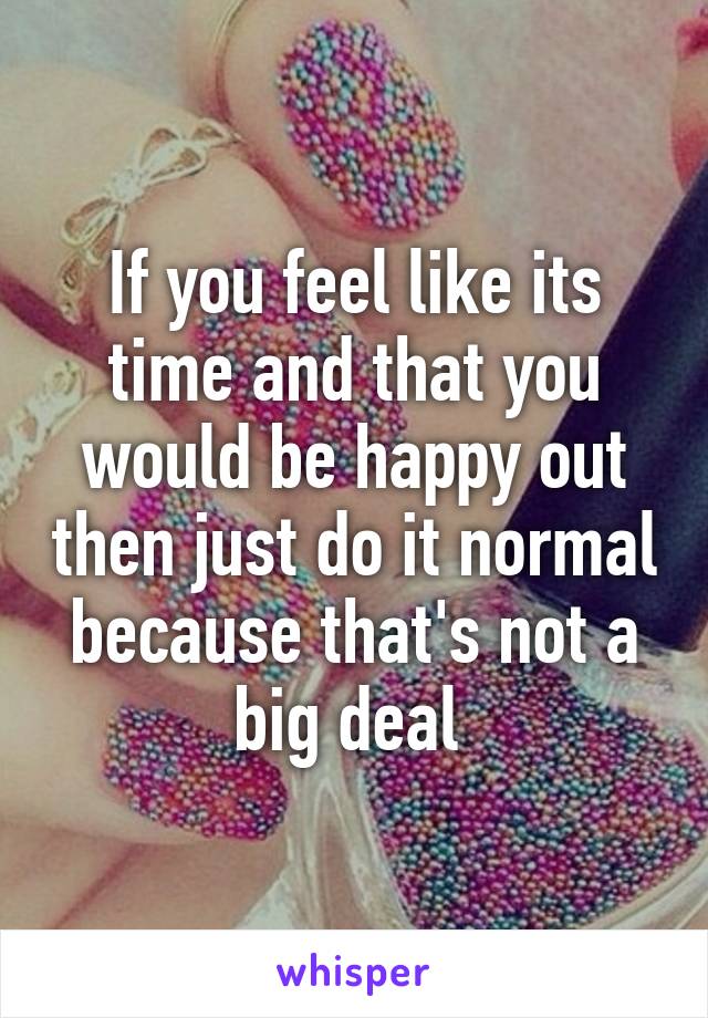 If you feel like its time and that you would be happy out then just do it normal because that's not a big deal 