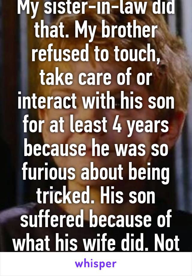 My sister-in-law did that. My brother refused to touch, take care of or interact with his son for at least 4 years because he was so furious about being tricked. His son suffered because of what his wife did. Not a great plan.