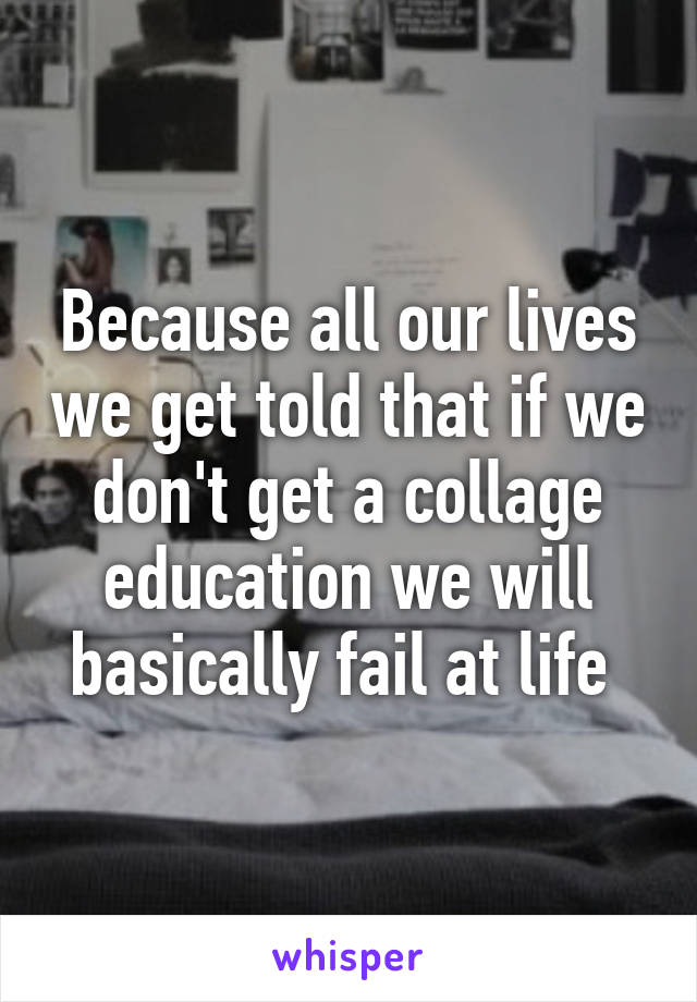 Because all our lives we get told that if we don't get a collage education we will basically fail at life 