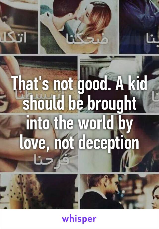 That's not good. A kid should be brought into the world by love, not deception