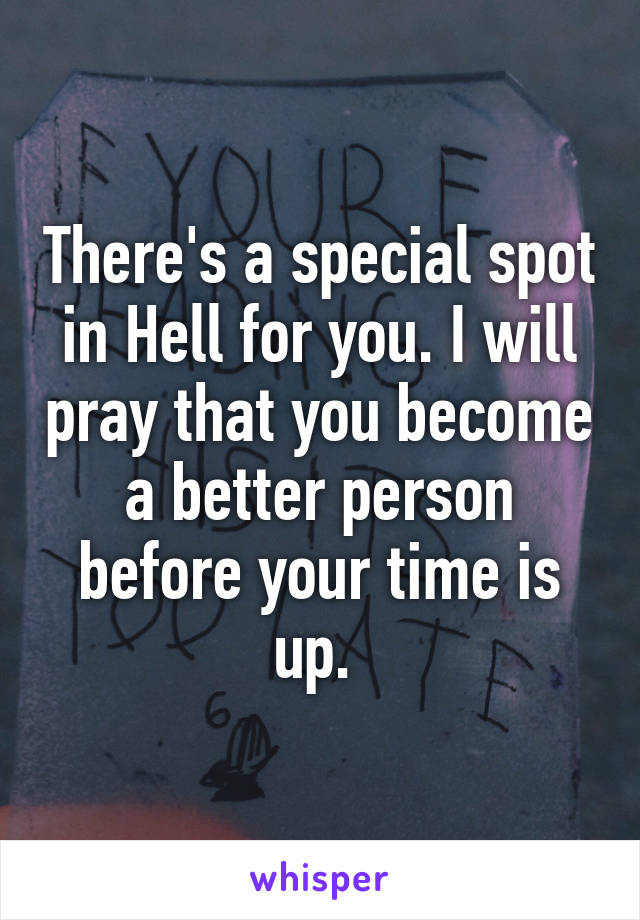 There's a special spot in Hell for you. I will pray that you become a better person before your time is up. 