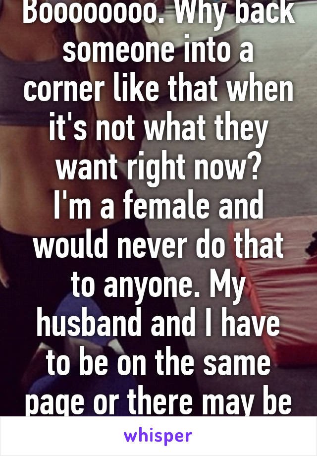 Boooooooo. Why back someone into a corner like that when it's not what they want right now?
I'm a female and would never do that to anyone. My husband and I have to be on the same page or there may be resentment