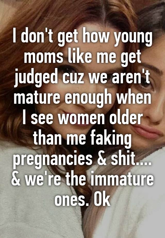 I don't get how young moms like me get judged cuz we aren't mature enough when I see women older than me faking pregnancies & shit.... & we're the immature ones. Ok