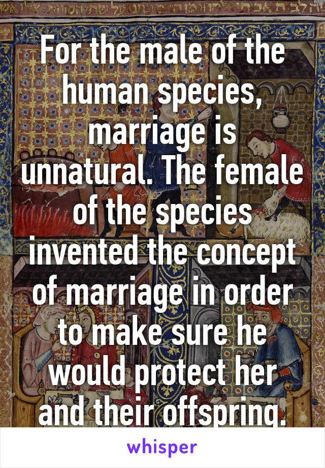 For the male of the human species, marriage is unnatural. The female of the species invented the concept of marriage in order to make sure he would protect her and their offspring.