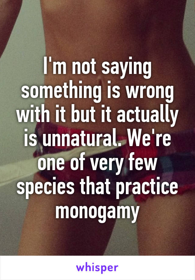 I'm not saying something is wrong with it but it actually is unnatural. We're one of very few species that practice monogamy