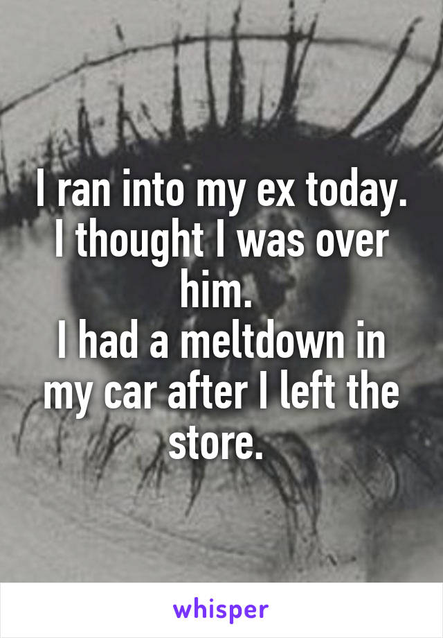 I ran into my ex today. I thought I was over him. 
I had a meltdown in my car after I left the store. 