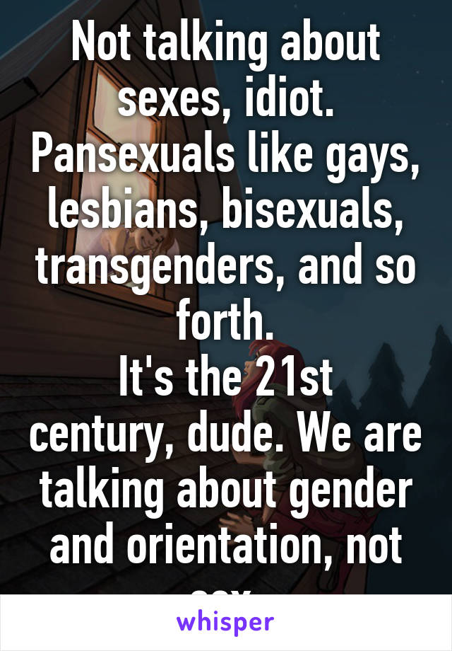 Not talking about sexes, idiot. Pansexuals like gays, lesbians, bisexuals, transgenders, and so forth.
It's the 21st century, dude. We are talking about gender and orientation, not sex.