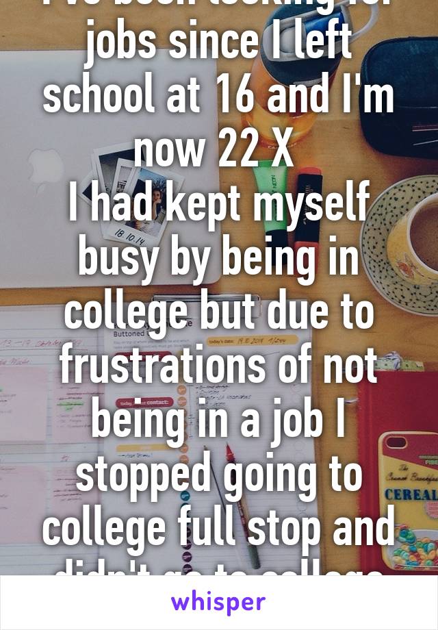 I've been looking for jobs since I left school at 16 and I'm now 22 X 
I had kept myself busy by being in college but due to frustrations of not being in a job I stopped going to college full stop and didn't go to college this year X 